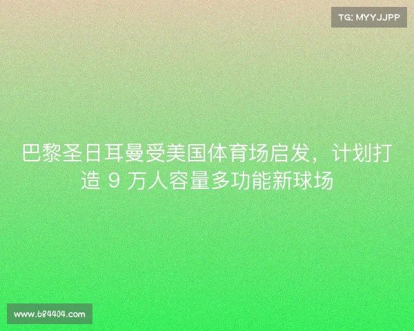 巴黎圣日耳曼受美国体育场启发,计划打造 9 万人容量多功能新球场 巴黎圣日耳曼受美国体育场启发,计划打造 9 万人容量多功能新球场
